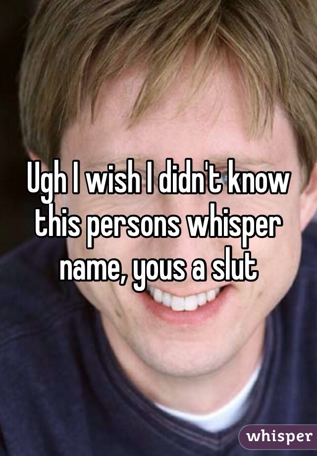 Ugh I wish I didn't know this persons whisper name, yous a slut 