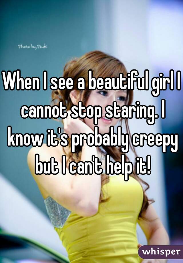 When I see a beautiful girl I cannot stop staring. I know it's probably creepy but I can't help it!
