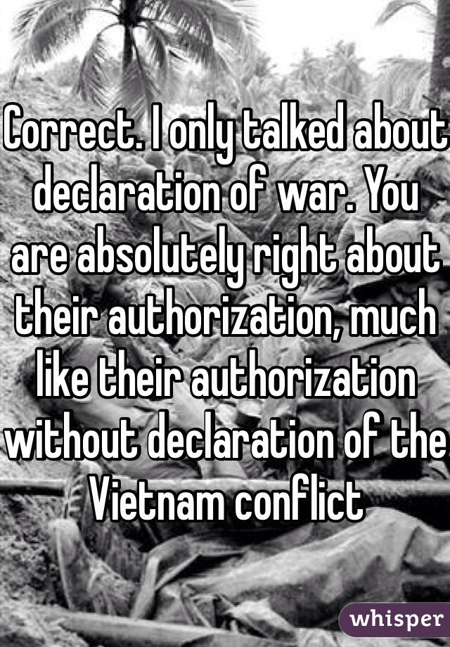 Correct. I only talked about declaration of war. You are absolutely right about their authorization, much like their authorization without declaration of the Vietnam conflict