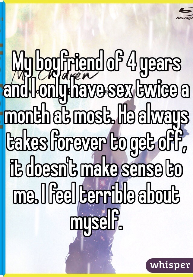 My boyfriend of 4 years and I only have sex twice a month at most. He always takes forever to get off, it doesn't make sense to me. I feel terrible about myself. 