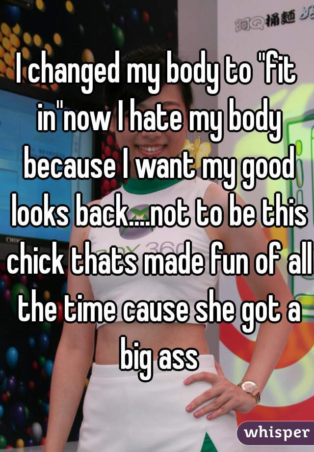 I changed my body to "fit in"now I hate my body because I want my good looks back....not to be this chick thats made fun of all the time cause she got a big ass
