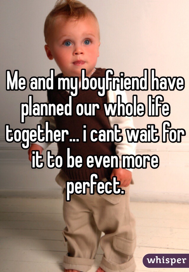 Me and my boyfriend have planned our whole life together... i cant wait for it to be even more perfect. 