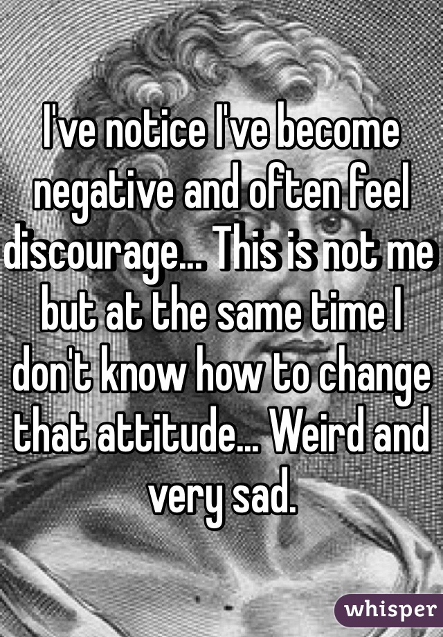 I've notice I've become negative and often feel discourage... This is not me but at the same time I don't know how to change that attitude... Weird and very sad.