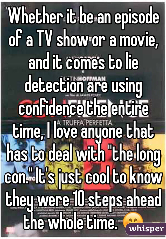 Whether it be an episode of a TV show or a movie, and it comes to lie detection are using confidence the entire time, I love anyone that has to deal with "the long con." It's just cool to know they were 10 steps ahead the whole time. 😊