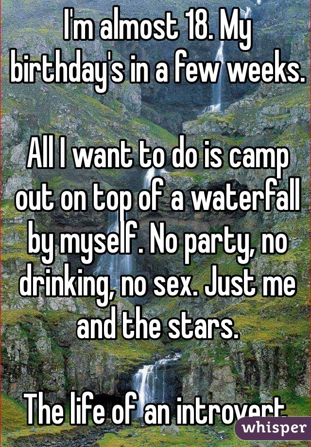 I'm almost 18. My birthday's in a few weeks.

All I want to do is camp out on top of a waterfall by myself. No party, no drinking, no sex. Just me and the stars.

The life of an introvert.