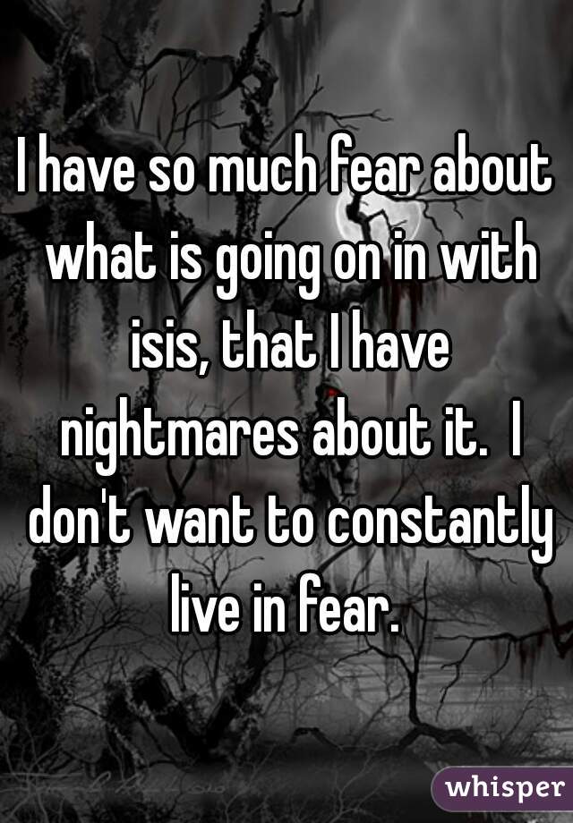 I have so much fear about what is going on in with isis, that I have nightmares about it.  I don't want to constantly live in fear. 