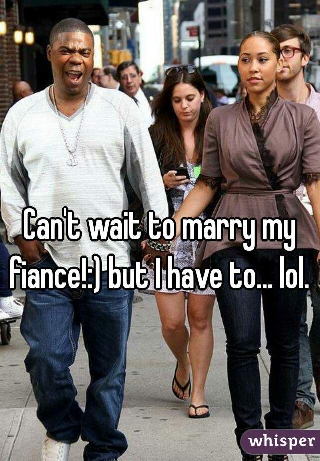 Can't wait to marry my fiance!:) but I have to... lol. 