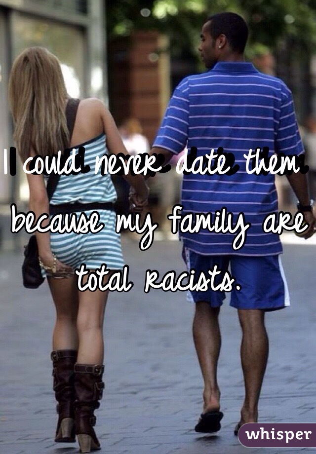 I could never date them because my family are total racists.