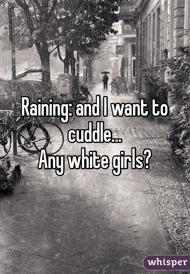 Raining: and I want to cuddle...
Any white girls?