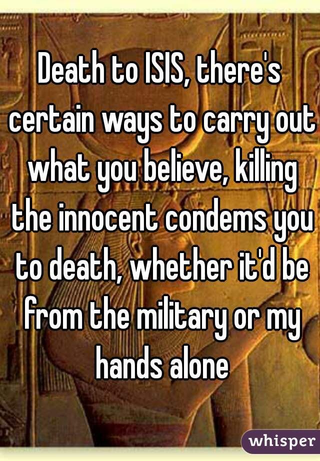 Death to ISIS, there's certain ways to carry out what you believe, killing the innocent condems you to death, whether it'd be from the military or my hands alone