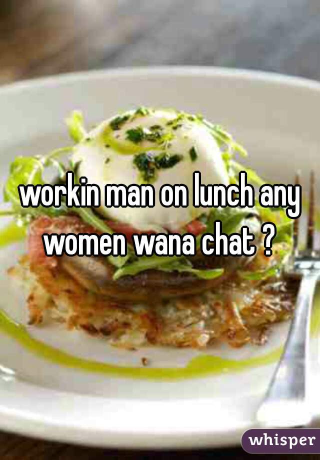 workin man on lunch any women wana chat ? 