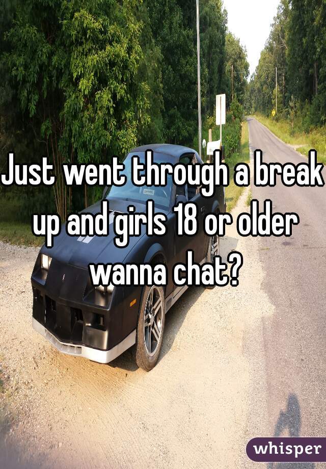 Just went through a break up and girls 18 or older wanna chat?