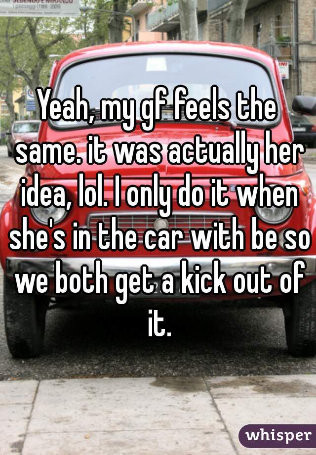 Yeah, my gf feels the same. it was actually her idea, lol. I only do it when she's in the car with be so we both get a kick out of it.