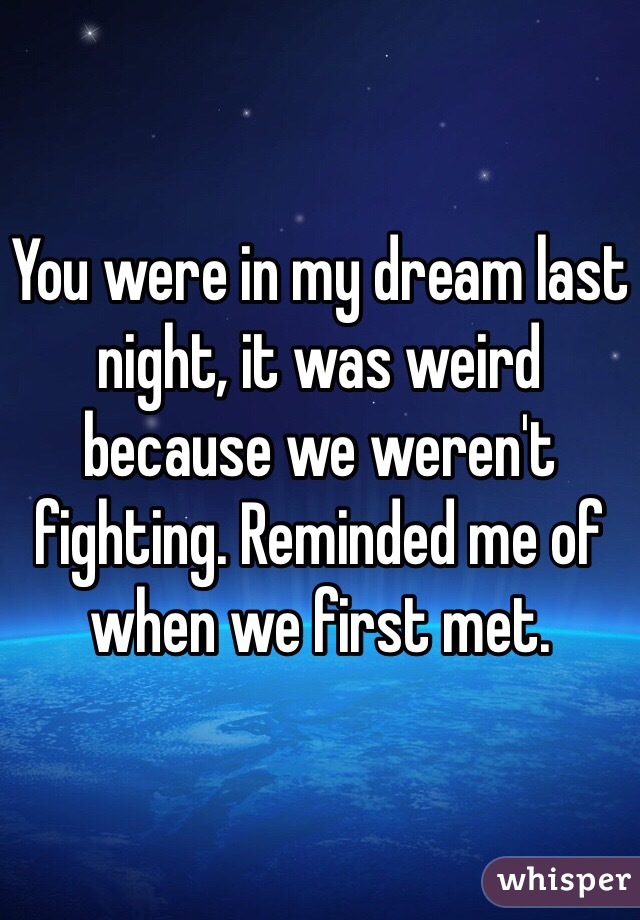 You were in my dream last night, it was weird because we weren't fighting. Reminded me of when we first met. 