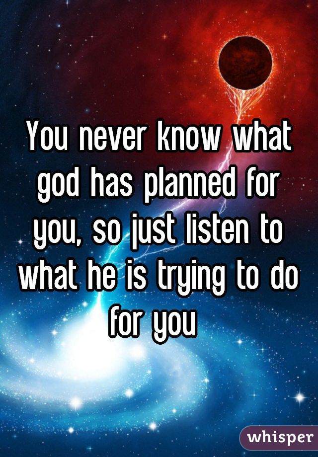 You never know what god has planned for you, so just listen to what he is trying to do for you 