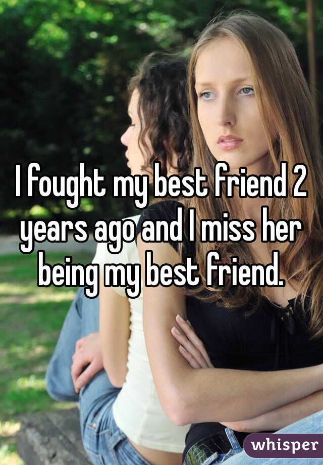 I fought my best friend 2 years ago and I miss her being my best friend. 