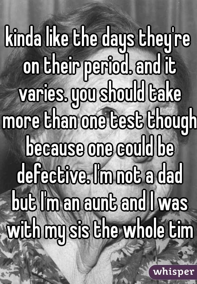 kinda like the days they're on their period. and it varies. you should take more than one test though because one could be defective. I'm not a dad but I'm an aunt and I was with my sis the whole time