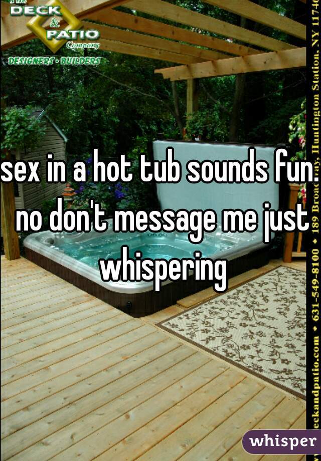 sex in a hot tub sounds fun. no don't message me just whispering