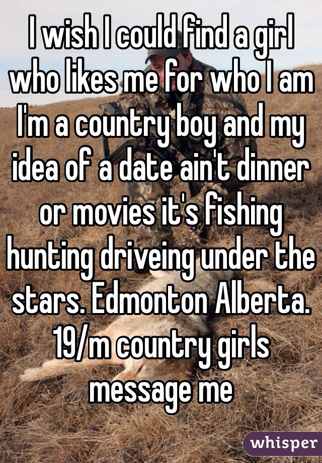 I wish I could find a girl who likes me for who I am I'm a country boy and my idea of a date ain't dinner or movies it's fishing hunting driveing under the stars. Edmonton Alberta. 19/m country girls message me