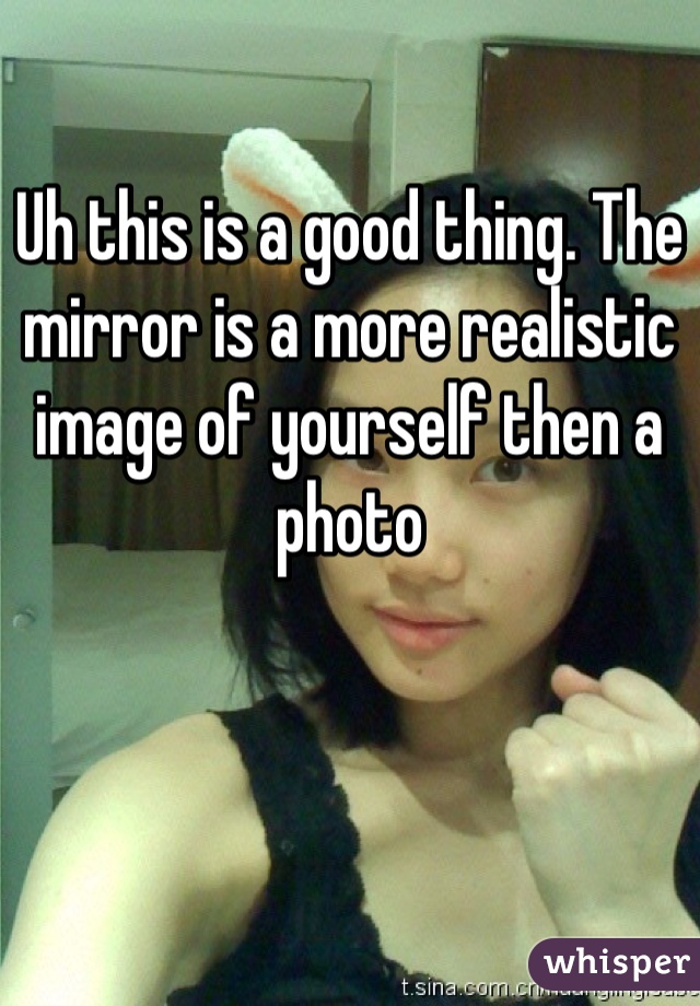 Uh this is a good thing. The mirror is a more realistic image of yourself then a photo