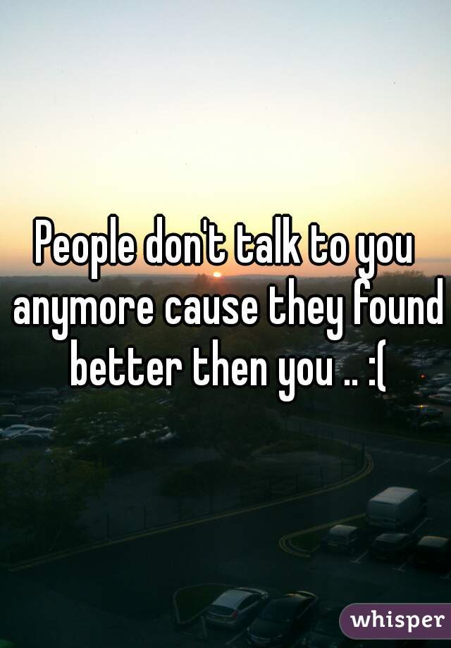 People don't talk to you anymore cause they found better then you .. :(