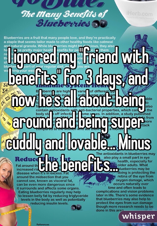 I ignored my "friend with benefits" for 3 days, and now he's all about being around and being super cuddly and lovable... Minus the benefits...