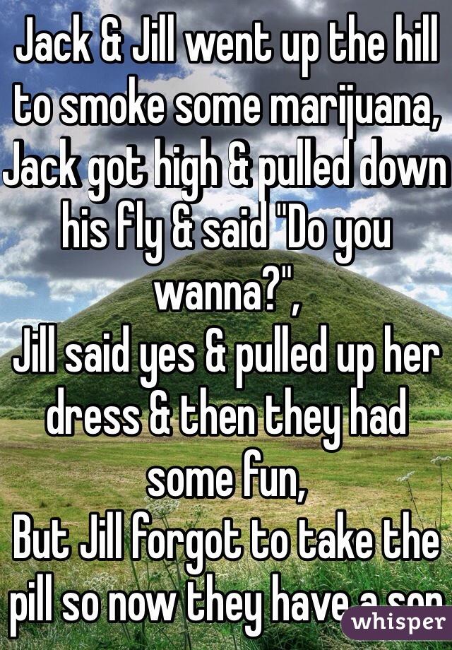 Jack & Jill went up the hill to smoke some marijuana,
Jack got high & pulled down his fly & said "Do you wanna?",
Jill said yes & pulled up her dress & then they had some fun,
But Jill forgot to take the pill so now they have a son