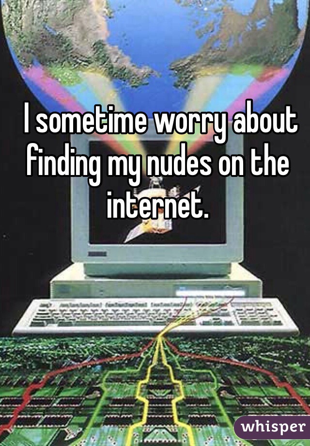  I sometime worry about finding my nudes on the internet.