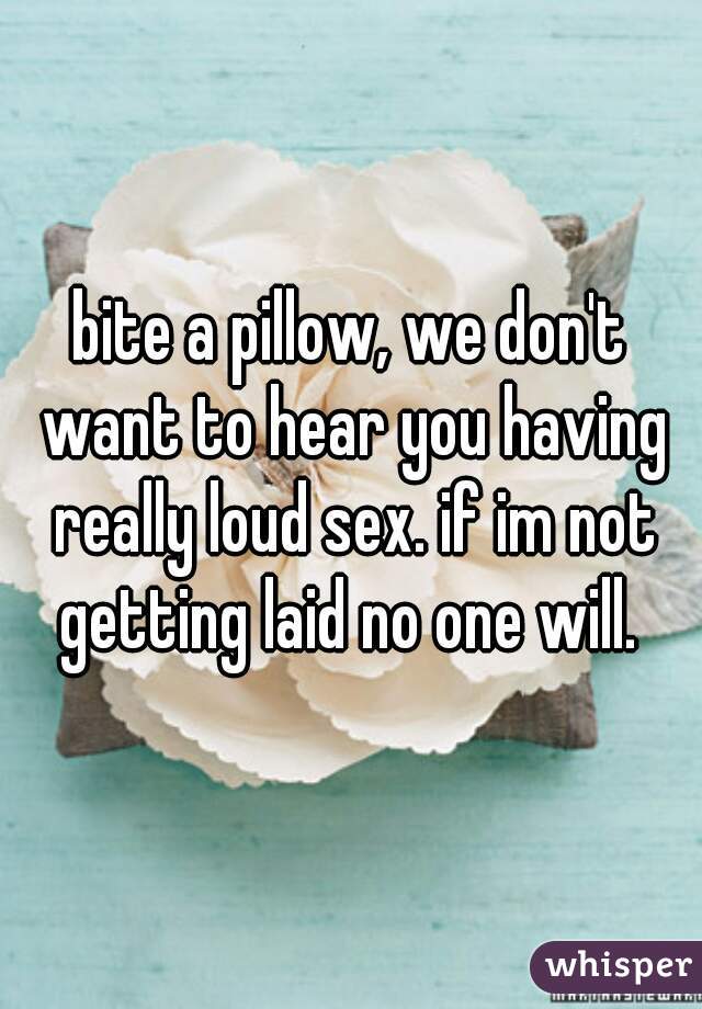 bite a pillow, we don't want to hear you having really loud sex. if im not getting laid no one will. 