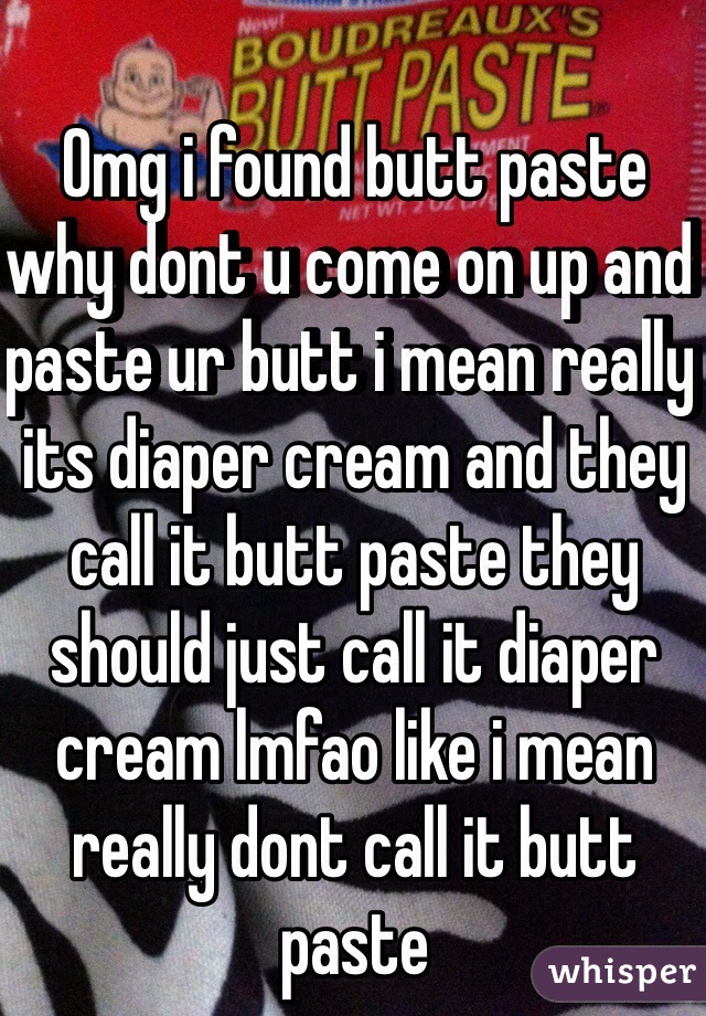Omg i found butt paste why dont u come on up and paste ur butt i mean really its diaper cream and they call it butt paste they should just call it diaper cream lmfao like i mean really dont call it butt paste