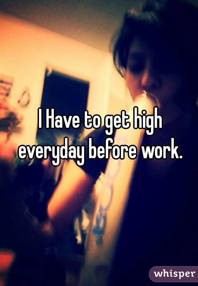  I Have to get high everyday before work.