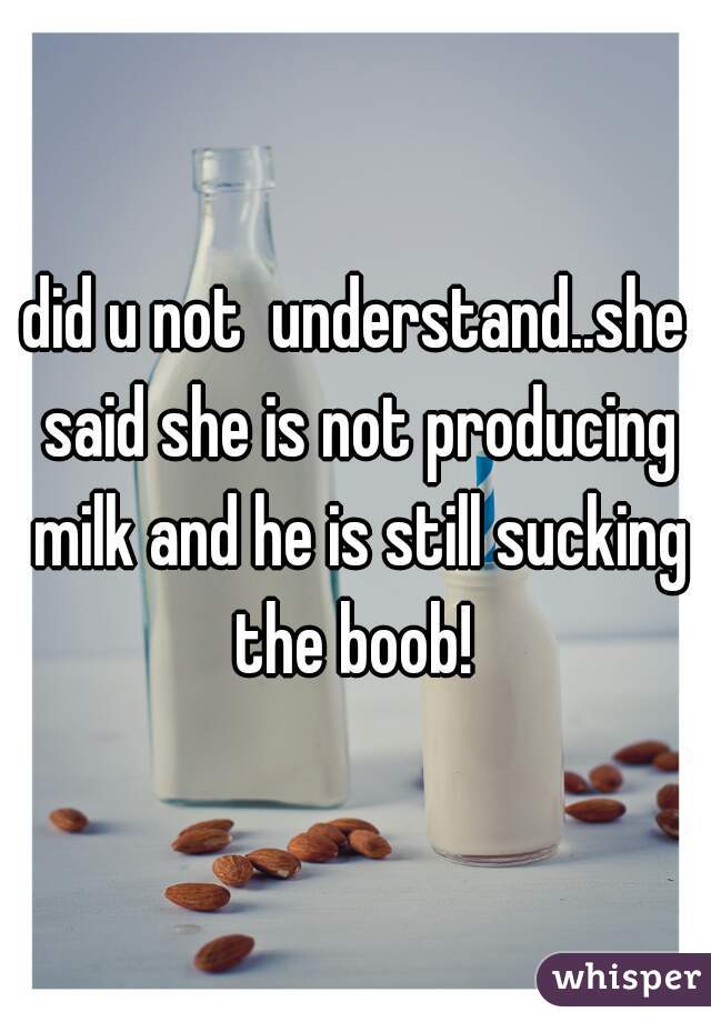 did u not  understand..she said she is not producing milk and he is still sucking the boob! 