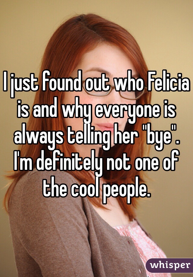 I just found out who Felicia is and why everyone is always telling her "bye". 
I'm definitely not one of the cool people.