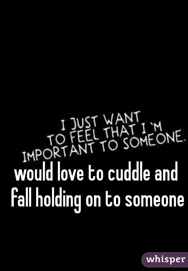 would love to cuddle and fall holding on to someone