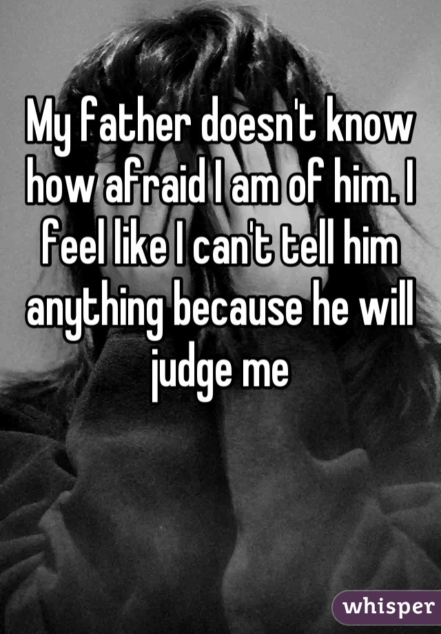 My father doesn't know how afraid I am of him. I feel like I can't tell him anything because he will judge me