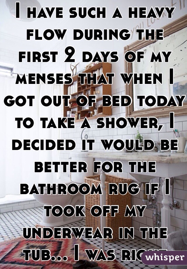 I have such a heavy flow during the first 2 days of my menses that when I got out of bed today to take a shower, I decided it would be better for the bathroom rug if I took off my underwear in the tub... I was right