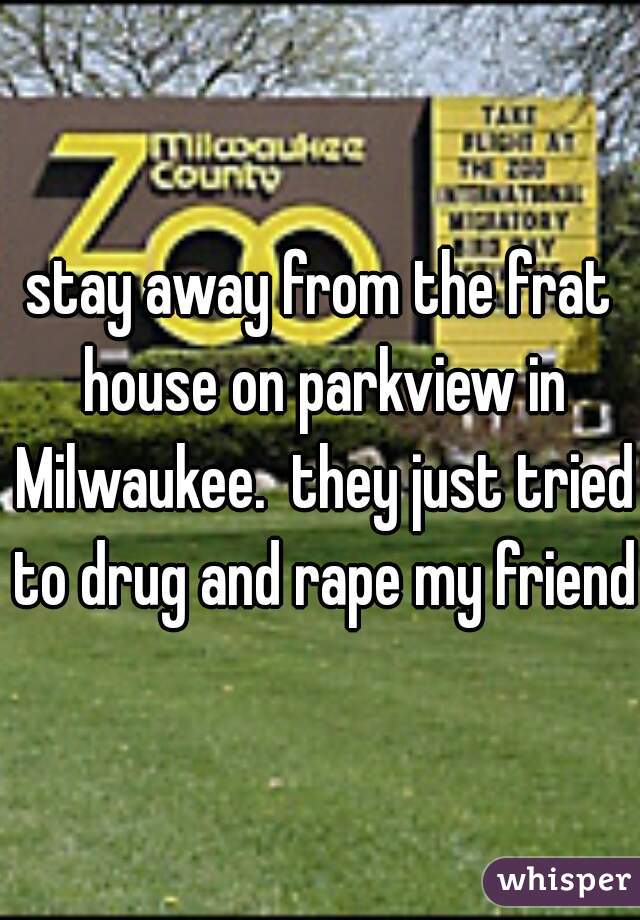 stay away from the frat house on parkview in Milwaukee.  they just tried to drug and rape my friend