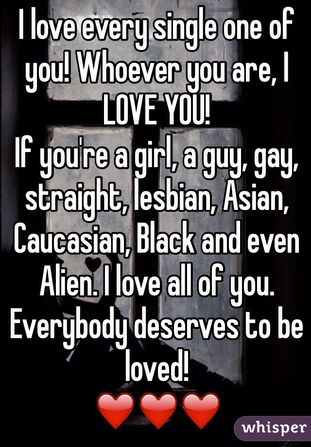 I love every single one of you! Whoever you are, I LOVE YOU! 
If you're a girl, a guy, gay, straight, lesbian, Asian, Caucasian, Black and even Alien. I love all of you. Everybody deserves to be loved! 
❤️❤️❤️