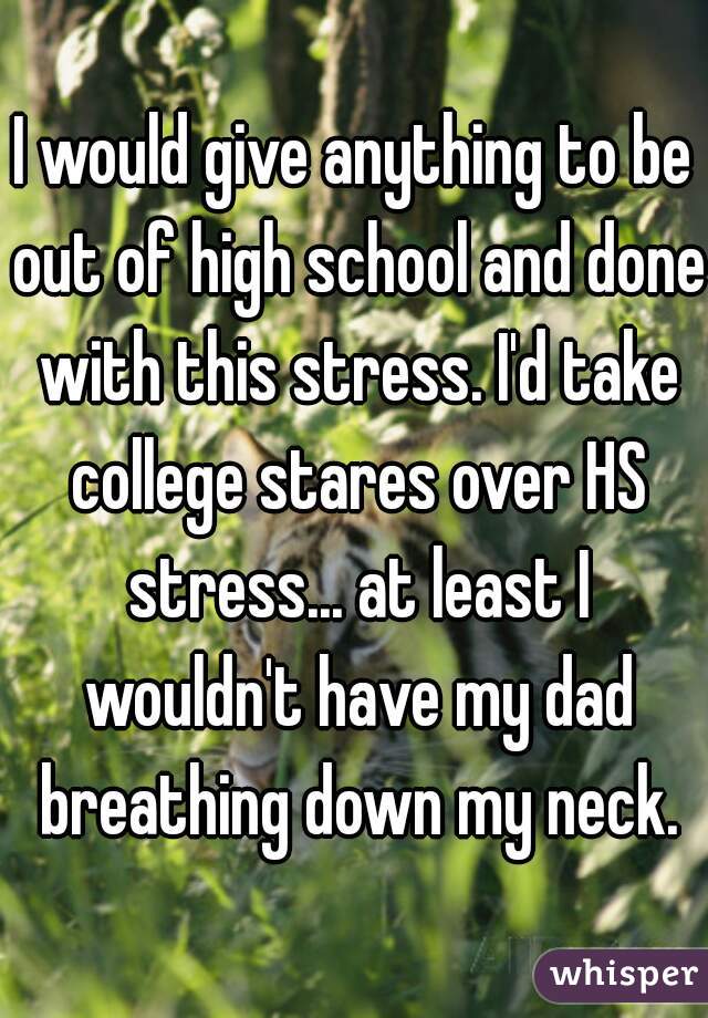 I would give anything to be out of high school and done with this stress. I'd take college stares over HS stress... at least I wouldn't have my dad breathing down my neck.
