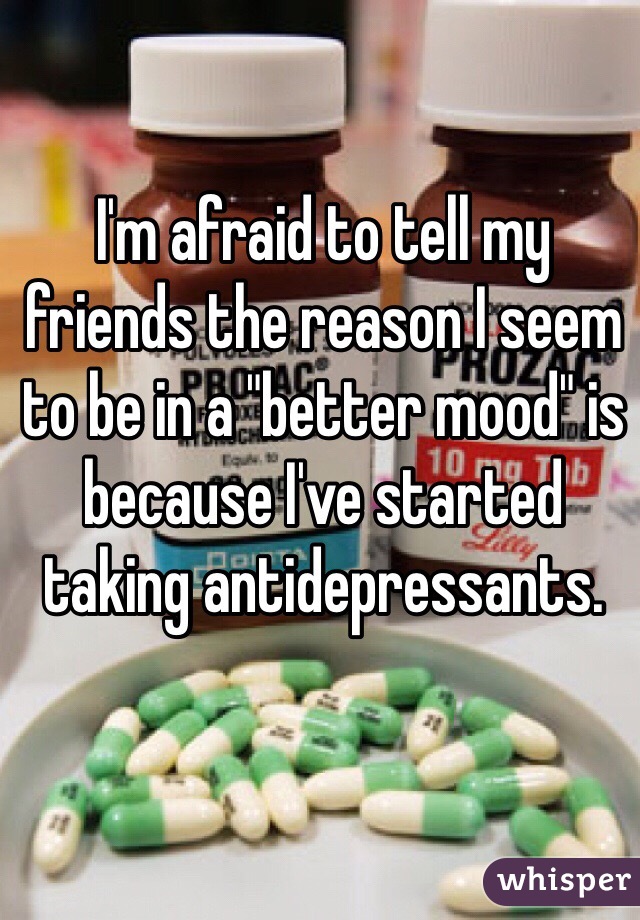 I'm afraid to tell my friends the reason I seem to be in a "better mood" is because I've started taking antidepressants.