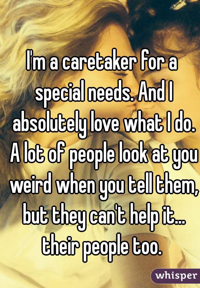 I'm a caretaker for a special needs. And I absolutely love what I do. A lot of people look at you weird when you tell them, but they can't help it... their people too. 
