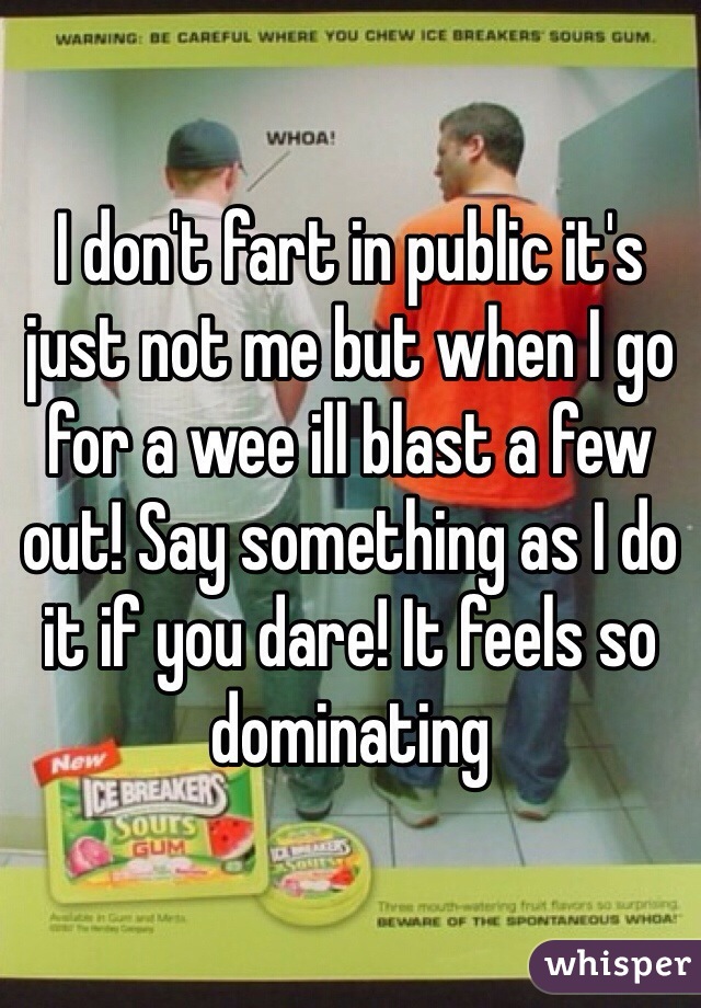 I don't fart in public it's just not me but when I go for a wee ill blast a few out! Say something as I do it if you dare! It feels so dominating