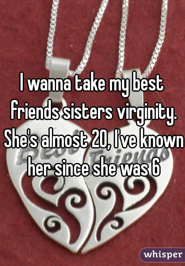 I wanna take my best friends sisters virginity. She's almost 20, I've known her since she was 6