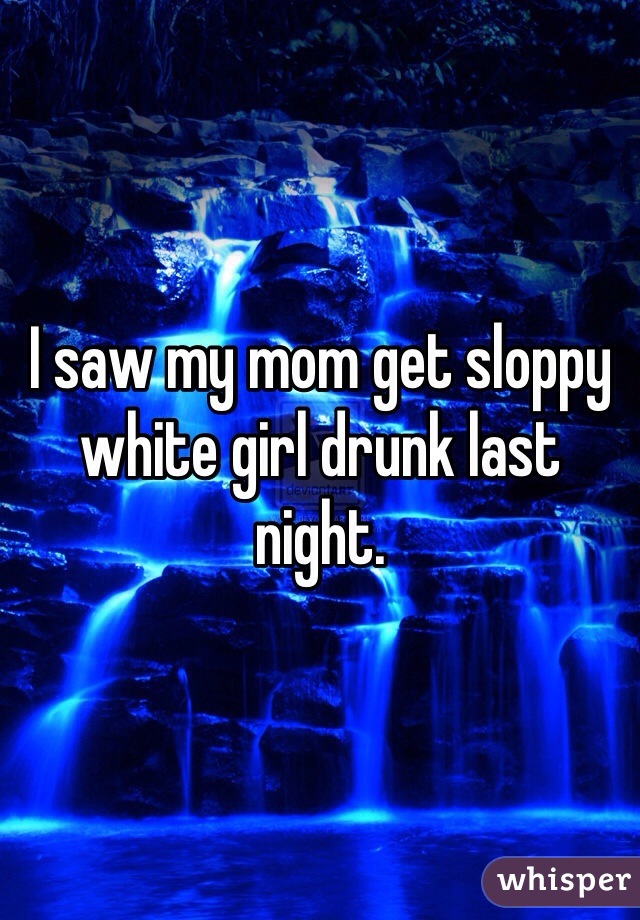 I saw my mom get sloppy white girl drunk last night. 