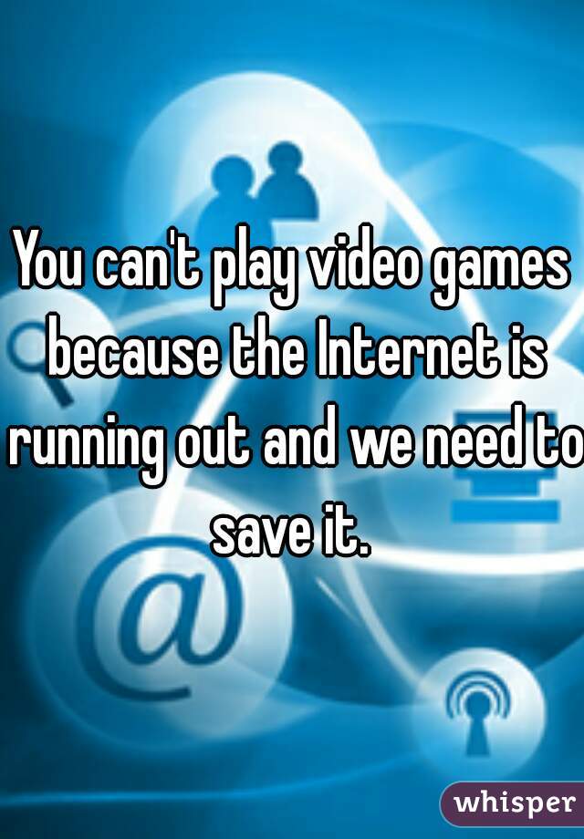 You can't play video games because the Internet is running out and we need to save it. 