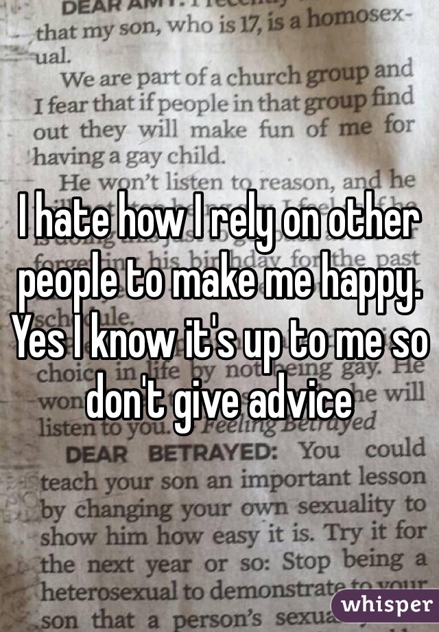 I hate how I rely on other people to make me happy. Yes I know it's up to me so don't give advice 