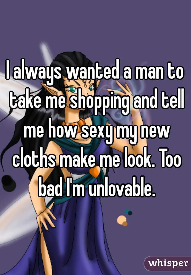 I always wanted a man to take me shopping and tell me how sexy my new cloths make me look. Too bad I'm unlovable.