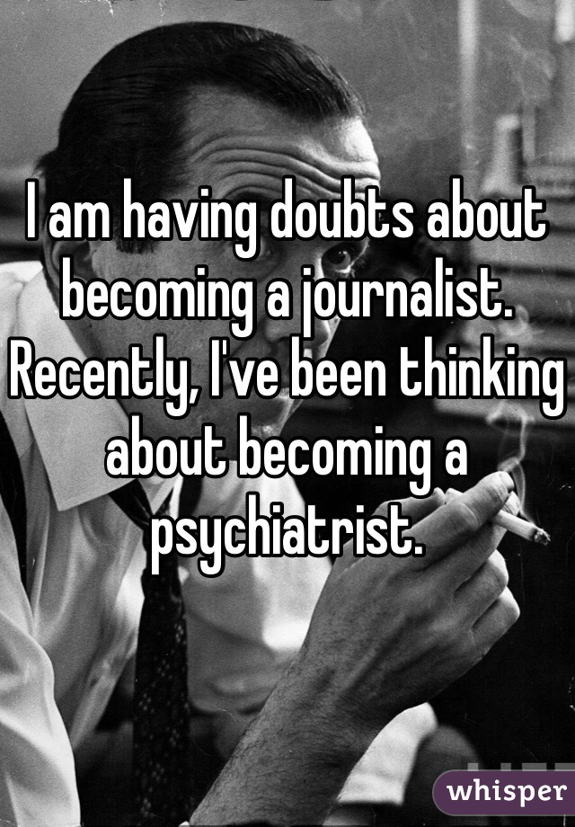 I am having doubts about becoming a journalist. Recently, I've been thinking about becoming a psychiatrist.