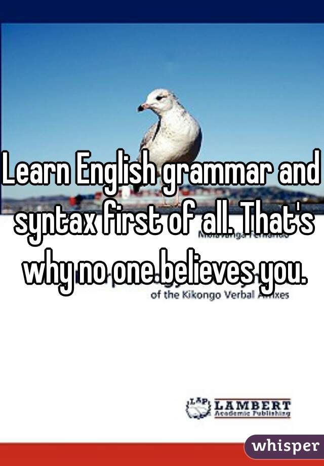 Learn English grammar and syntax first of all. That's why no one believes you.