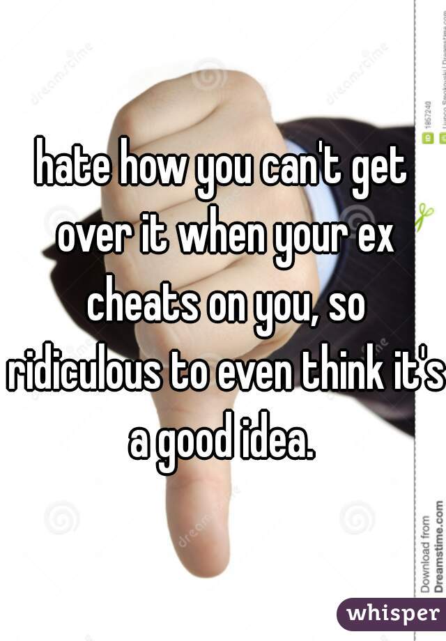 hate how you can't get over it when your ex cheats on you, so ridiculous to even think it's a good idea. 